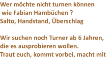 Wer m�chte nicht turnen k�nnen  wie Fabian Hamb�chen ? Salto, Handstand, �berschlag  Wir suchen noch Turner ab 6 Jahren, die es ausprobieren wollen. Traut euch, kommt vorbei, macht mit